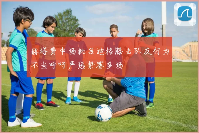赫塔费中场批吕迪格膝击队友行为不当呼吁严惩禁赛多场