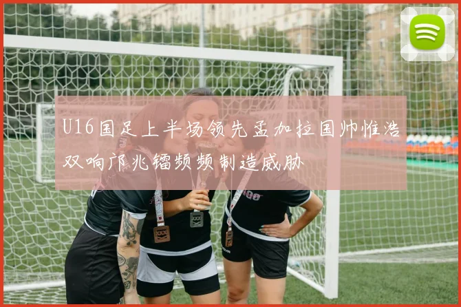 U16国足上半场领先孟加拉国帅惟浩双响邝兆镭频频制造威胁