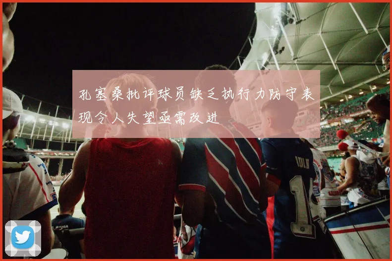 孔塞桑批评球员缺乏执行力防守表现令人失望亟需改进