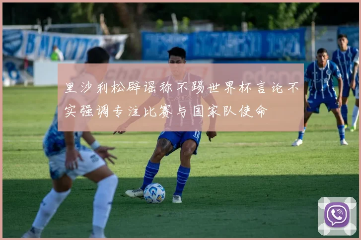 里沙利松辟谣称不踢世界杯言论不实强调专注比赛与国家队使命