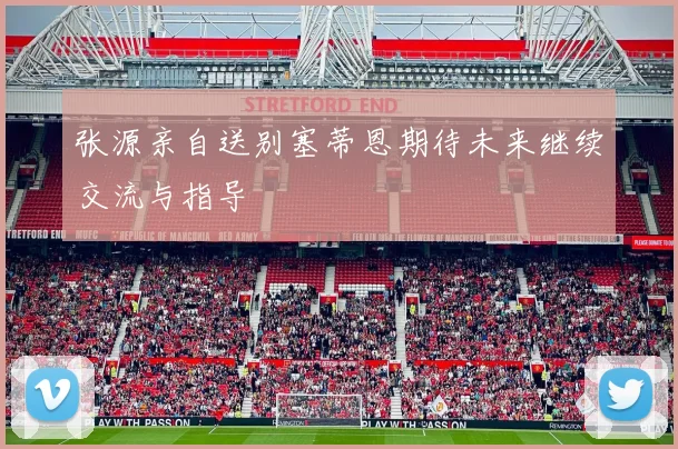 张源亲自送别塞蒂恩期待未来继续交流与指导