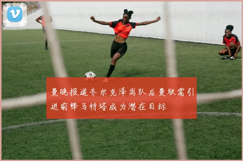 曼晚报道齐尔克泽离队后曼联需引进前锋马特塔成为潜在目标