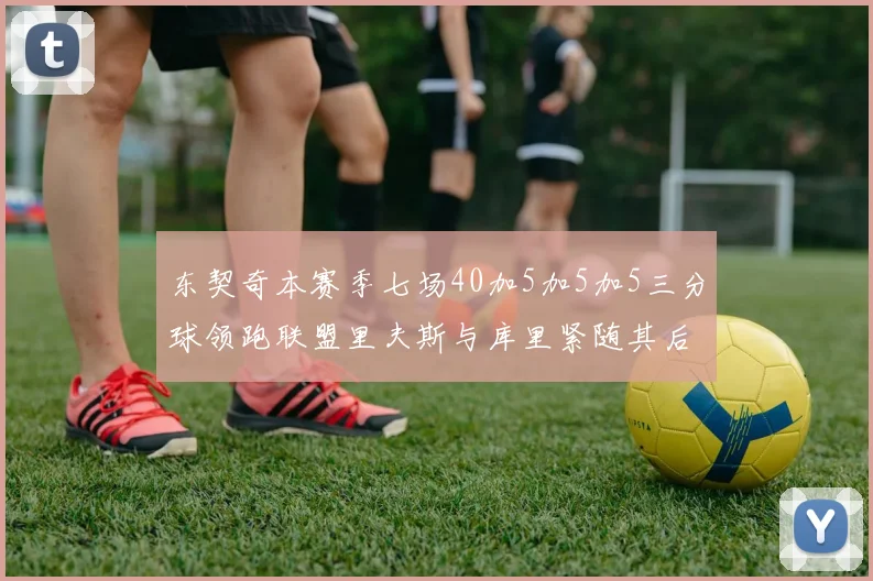 东契奇本赛季七场40加5加5加5三分球领跑联盟里夫斯与库里紧随其后