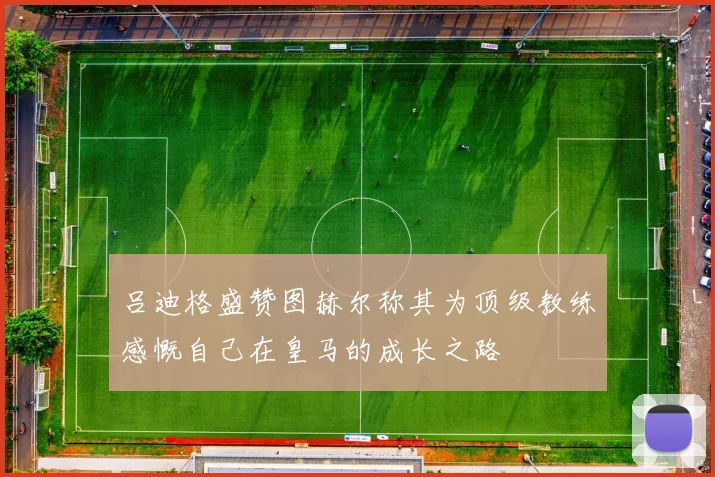 吕迪格盛赞图赫尔称其为顶级教练感慨自己在皇马的成长之路