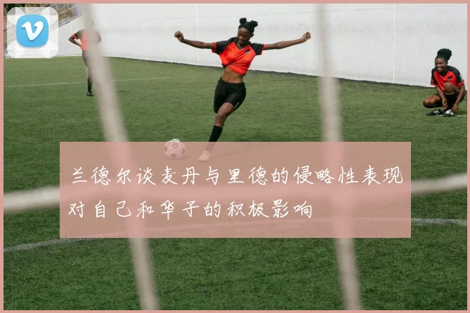兰德尔谈麦丹与里德的侵略性表现对自己和华子的积极影响