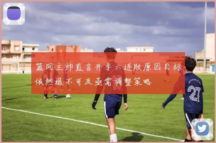篮网主帅直言开季六连败原因目标依然遥不可及亟需调整策略