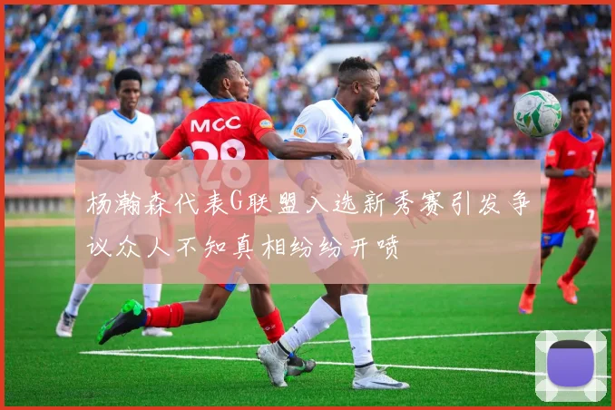 杨瀚森代表G联盟入选新秀赛引发争议众人不知真相纷纷开喷