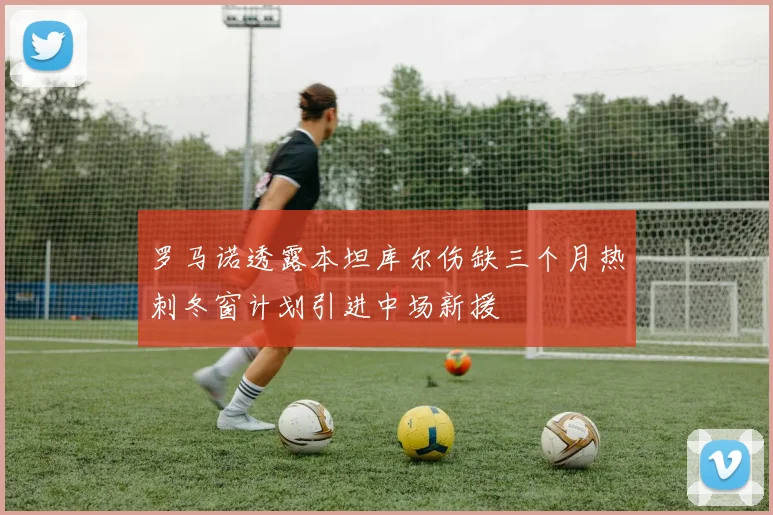 罗马诺透露本坦库尔伤缺三个月热刺冬窗计划引进中场新援