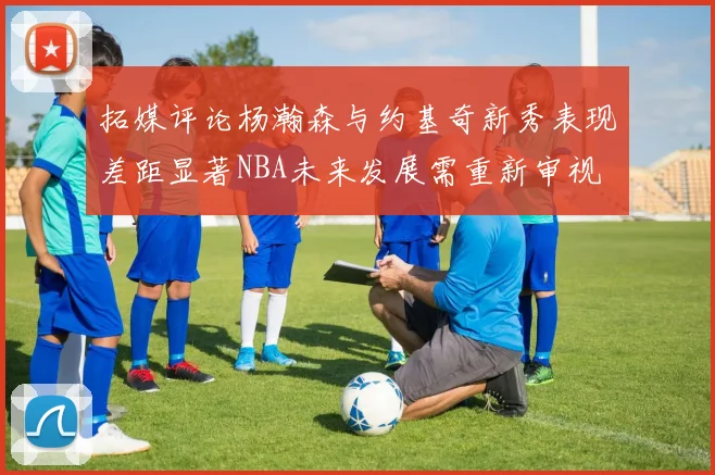 拓媒评论杨瀚森与约基奇新秀表现差距显著NBA未来发展需重新审视